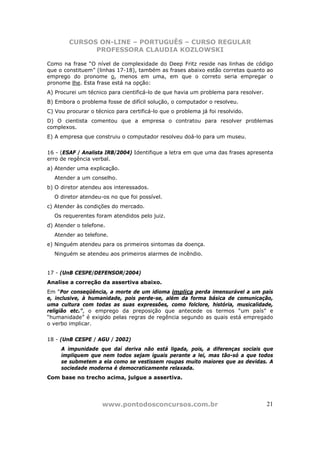 CURSOS ON-LINE – PORTUGUÊS – CURSO REGULAR
              PROFESSORA CLAUDIA KOZLOWSKI

Como na frase “O nível de complexidade do Deep Fritz reside nas linhas de código
que o constituem” (linhas 17-18), também as frases abaixo estão corretas quanto ao
emprego do pronome o, menos em uma, em que o correto seria empregar o
pronome lhe. Esta frase está na opção:
A) Procurei um técnico para cientificá-lo de que havia um problema para resolver.
B) Embora o problema fosse de difícil solução, o computador o resolveu.
C) Vou procurar o técnico para certificá-lo que o problema já foi resolvido.
D) O cientista comentou que a empresa o contratou para resolver problemas
complexos.
E) A empresa que construiu o computador resolveu doá-lo para um museu.


16 - (ESAF / Analista IRB/2004) Identifique a letra em que uma das frases apresenta
erro de regência verbal.
a) Atender uma explicação.
  Atender a um conselho.
b) O diretor atendeu aos interessados.
  O diretor atendeu-os no que foi possível.
c) Atender às condições do mercado.
  Os requerentes foram atendidos pelo juiz.
d) Atender o telefone.
  Atender ao telefone.
e) Ninguém atendeu para os primeiros sintomas da doença.
  Ninguém se atendeu aos primeiros alarmes de incêndio.


17 - (UnB CESPE/DEFENSOR/2004)
Analise a correção da assertiva abaixo.
Em “Por conseqüência, a morte de um idioma implica perda imensurável a um país
e, inclusive, à humanidade, pois perde-se, além da forma básica de comunicação,
uma cultura com todas as suas expressões, como folclore, história, musicalidade,
religião etc.”, o emprego da preposição que antecede os termos “um país” e
“humanidade” é exigido pelas regras de regência segundo as quais está empregado
o verbo implicar.


18 - (UnB CESPE / AGU / 2002)
     A impunidade que daí deriva não está ligada, pois, a diferenças sociais que
     impliquem que nem todos sejam iguais perante a lei, mas tão-só a que todos
     se submetem a ela como se vestissem roupas muito maiores que as devidas. A
     sociedade moderna é democraticamente relaxada.
Com base no trecho acima, julgue a assertiva.




                     www.pontodosconcursos.com.br                                   21
 