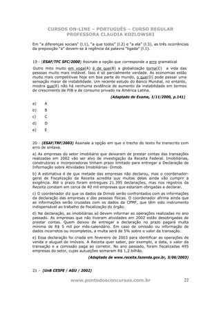 CURSOS ON-LINE – PORTUGUÊS – CURSO REGULAR
                PROFESSORA CLAUDIA KOZLOWSKI

Em “a diferenças sociais” (l.1), “a que todos” (l.2) e “a ela” (l.3), as três ocorrências
da preposição “a” devem-se à regência da palavra “ligada” (l.1).


19 - (ESAF/TFC SFC/2000) Assinale a opção que corresponde a erro gramatical
Outro mito muito em voga(A) é de que(B) a globalização torna(C) a vida das
pessoas muito mais instável. Isso é só parcialmente verdade. As economias estão
muito mais competitivas hoje em boa parte do mundo, o que(D) pode passar uma
sensação maior de instabilidade. Um recente estudo do Banco Mundial, no entanto,
mostra que(E) não há nenhuma evidência de aumento da instabilidade em termos
de crescimento de PIB e de consumo privado na América Latina.
                                            (Adaptado de Exame, 1/11/2000, p.141)
a)    A
b)    B
c)    C
d)    D
e)    E


20 - (ESAF/TRF/2003) Assinale a opção em que o trecho do texto foi transcrito com
erro de sintaxe.
a) As empresas do setor imobiliário que deixaram de prestar contas das transações
realizadas em 2002 vão ser alvo de investigação da Receita Federal. Imobiliárias,
construtoras e incorporadoras tinham prazo limitado para entregar a Declaração de
Informação sobre Atividades Imobiliárias- Dimob.
b) A estimativa é de que metade das empresas não declarou, mas o coordenador-
geral de Fiscalização da Receita acredita que muitas delas ainda vão cumprir a
exigência. Até o prazo foram entregues 21.395 declarações, mas nos registros da
Receita constam em cerca de 40 mil empresas que estariam obrigadas a declarar.
c) O coordenador diz que os dados da Dimob serão confrontados com as informações
da declaração das empresas e das pessoas físicas. O coordenador afirma ainda que
as informações serão cruzadas com os dados da CPMF, que têm sido instrumento
indispensável ao trabalho de fiscalização do órgão.
d) Na declaração, as imobiliárias só devem informar as operações realizadas no ano
passado. As empresas que não tiveram atividades em 2002 estão desobrigadas de
prestar contas. Quem deixou de entregar a declaração no prazo pagará multa
mínima de R$ 5 mil por mês-calendário. Em caso de omissão ou informação de
dados incorretos ou incompletos, a multa será de 5% sobre o valor da transação.
e) Essa declaração foi criada em fevereiro de 2003 para identificar as operações de
venda e aluguel de imóveis. A Receita quer saber, por exemplo, a data, o valor da
transação e a comissão paga ao corretor. No ano passado, foram fiscalizadas 495
empresas do setor, cujas autuações somaram R$ 1,2 bilhão.
                               (Adaptado de www.receita.fazenda.gov.br, 5/06/2003)


21 - (UnB CESPE / AGU / 2002)

                     www.pontodosconcursos.com.br                                     22
 