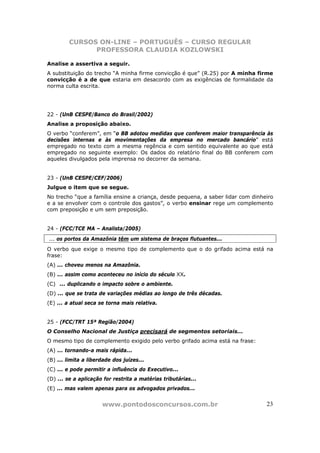 CURSOS ON-LINE – PORTUGUÊS – CURSO REGULAR
               PROFESSORA CLAUDIA KOZLOWSKI

Analise a assertiva a seguir.
A substituição do trecho “A minha firme convicção é que” (R.25) por A minha firme
convicção é a de que estaria em desacordo com as exigências de formalidade da
norma culta escrita.




22 - (UnB CESPE/Banco do Brasil/2002)
Analise a proposição abaixo.
O verbo “conferem”, em “o BB adotou medidas que conferem maior transparência às
decisões internas e às movimentações da empresa no mercado bancário” está
empregado no texto com a mesma regência e com sentido equivalente ao que está
empregado no seguinte exemplo: Os dados do relatório final do BB conferem com
aqueles divulgados pela imprensa no decorrer da semana.


23 - (UnB CESPE/CEF/2006)
Julgue o item que se segue.
No trecho “que a família ensine a criança, desde pequena, a saber lidar com dinheiro
e a se envolver com o controle dos gastos”, o verbo ensinar rege um complemento
com preposição e um sem preposição.


24 - (FCC/TCE MA – Analista/2005)
... os portos da Amazônia têm um sistema de braços flutuantes...
O verbo que exige o mesmo tipo de complemento que o do grifado acima está na
frase:
(A) ... choveu menos na Amazônia.
(B) ... assim como aconteceu no início do século XX.
(C)) ... duplicando o impacto sobre o ambiente.
(D) ... que se trata de variações médias ao longo de três décadas.
(E) ... a atual seca se torna mais relativa.


25 - (FCC/TRT 15ª Região/2004)
O Conselho Nacional de Justiça precisará de segmentos setoriais...
O mesmo tipo de complemento exigido pelo verbo grifado acima está na frase:
(A) ... tornando-a mais rápida...
(B) ... limita a liberdade dos juízes...
(C) ... e pode permitir a influência do Executivo...
(D) ... se a aplicação for restrita a matérias tributárias...
(E) ... mas valem apenas para os advogados privados...


                      www.pontodosconcursos.com.br                               23
 