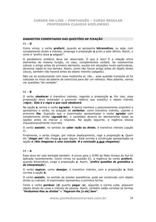 CURSOS ON-LINE – PORTUGUÊS – CURSO REGULAR
               PROFESSORA CLAUDIA KOZLOWSKI



GABARITOS COMENTADOS DAS QUESTÕES DE FIXAÇÃO
01 – D
Como vimos, o verbo preferir, quando se apresenta bitransitivo, ou seja, com
complemento direto e indireto, emprega a preposição a junto a este último. Assim, o
certo é “prefiro doce a salgado”.
O paralelismo sintático deve ser observado. O que é isso? É a relação entre
elementos de mesma função, no caso, complementos verbais. Se resolvermos
colocar o artigo antes do primeiro elemento, exceto em situações muito particulares,
devemos repeti-lo nos demais. Assim, como não houve artigo antes do objeto direto
(doce), também não haverá antes do objeto indireto (salgado).
Não vai se acostumando com essa molezinha aí, não... essa questão tranqüila só foi
colocada no início da bateria de exercícios para dar um refresco. Mais adiante, vamos
ver questões “de verdade”.


02 – B
O verbo obedecer é transitivo indireto, regendo a preposição a. Por isso, essa
preposição deve anteceder o pronome relativo que substitui o objeto indireto
(regra): Esta é a regra a que você obedecerá.
Na opção a, temos o verbo agradar. A banca manteve o posicionamento originário e
apresentou o verbo, na acepção de contentar, como transitivo indireto, usando o
pronome lhe. Supondo que o examinador apresentasse o verbo agradar com
complemento direto (agradá-lo), o candidato deveria ler atentamente todas as
opções antes de marcar a resposta. Na opção seguinte, a regência estava
inquestionavelmente incorreta.
O verbo assistir, no sentido de caber razão ou direito, é transitivo indireto (opção
c).
Finalmente, o verbo chegar, por indicar deslocamento, rege a preposição a. Quem
diz “chegar em” não chega a lugar algum. Está correta a construção apresentada na
opção e (Nós chegamos a uma conclusão      a conclusão a que chegamos).


03 – A
Essa deve ter sido barbada também. A prova para o ICMS de Mato Grosso do Sul foi
aplicada recentemente. Como vimos na questão 01, a regência do verbo preferir,
quando bitransitivo, exige a preposição a. Assim, “prefiro questões de gramática a
de interpretação”.
O verbo aspirar, como desejar, é transitivo indireto, com a preposição a. Está
correta a opção b.
O verbo assistir, no sentido de prestar assistência, pode ser construído com objeto
direto ou indireto. O examinador apresentou a primeira forma.
Tanto o verbo perdoar (d) quanto pagar (e), segundo a norma culta, possuem
objeto direto de coisa e indireto de pessoa. Assim, também estão corretas as formas
“Perdoamos-lhes as dívidas” e “Pagaram-lhe [a ele] bem”.

                    www.pontodosconcursos.com.br                                  24
 