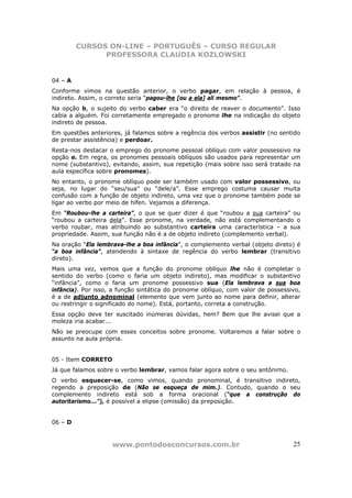 CURSOS ON-LINE – PORTUGUÊS – CURSO REGULAR
               PROFESSORA CLAUDIA KOZLOWSKI


04 – A
Conforme vimos na questão anterior, o verbo pagar, em relação à pessoa, é
indireto. Assim, o correto seria “pagou-lhe [ou a ela] ali mesmo”.
Na opção b, o sujeito do verbo caber era “o direito de reaver o documento”. Isso
cabia a alguém. Foi corretamente empregado o pronome lhe na indicação do objeto
indireto de pessoa.
Em questões anteriores, já falamos sobre a regência dos verbos assistir (no sentido
de prestar assistência) e perdoar.
Resta-nos destacar o emprego do pronome pessoal oblíquo com valor possessivo na
opção e. Em regra, os pronomes pessoais oblíquos são usados para representar um
nome (substantivo), evitando, assim, sua repetição (mais sobre isso será tratado na
aula específica sobre pronomes).
No entanto, o pronome oblíquo pode ser também usado com valor possessivo, ou
seja, no lugar do “seu/sua” ou “dele/a”. Esse emprego costuma causar muita
confusão com a função de objeto indireto, uma vez que o pronome também pode se
ligar ao verbo por meio de hífen. Vejamos a diferença.
Em “Roubou-lhe a carteira”, o que se quer dizer é que “roubou a sua carteira” ou
“roubou a carteira dela”. Esse pronome, na verdade, não está complementando o
verbo roubar, mas atribuindo ao substantivo carteira uma característica – a sua
propriedade. Assim, sua função não é a de objeto indireto (complemento verbal).
Na oração “Ela lembrava-lhe a boa infância”, o complemento verbal (objeto direto) é
“a boa infância”, atendendo à sintaxe de regência do verbo lembrar (transitivo
direto).
Mais uma vez, vemos que a função do pronome oblíquo lhe não é completar o
sentido do verbo (como o faria um objeto indireto), mas modificar o substantivo
“infância”, como o faria um pronome possessivo sua (Ela lembrava a sua boa
infância). Por isso, a função sintática do pronome oblíquo, com valor de possessivo,
é a de adjunto adnominal (elemento que vem junto ao nome para definir, alterar
ou restringir o significado do nome). Está, portanto, correta a construção.
Essa opção deve ter suscitado inúmeras dúvidas, hem? Bem que lhe avisei que a
moleza iria acabar...
Não se preocupe com esses conceitos sobre pronome. Voltaremos a falar sobre o
assunto na aula própria.


05 - Item CORRETO
Já que falamos sobre o verbo lembrar, vamos falar agora sobre o seu antônimo.
O verbo esquecer-se, como vimos, quando pronominal, é transitivo indireto,
regendo a preposição de (Não se esqueça de mim.). Contudo, quando o seu
complemento indireto está sob a forma oracional (“que a construção do
autoritarismo...”), é possível a elipse (omissão) da preposição.


06 – D


                    www.pontodosconcursos.com.br                                 25
 