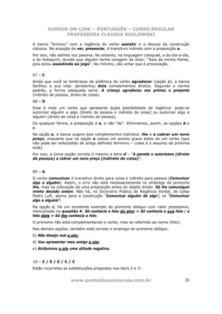 CURSOS ON-LINE – PORTUGUÊS – CURSO REGULAR
               PROFESSORA CLAUDIA KOZLOWSKI

A banca “brincou” com a regência do verbo assistir e o desuso da construção
clássica. Na acepção de ver, presenciar, é transitivo indireto com a preposição a.
Por isso, não admite voz passiva. No entanto, na linguagem coloquial, a do dia-a-dia,
a do botequim, duvido que alguém tenha coragem de dizer: “Saia da minha frente,
pois estou assistindo ao jogo”. No mínimo, vão achar que é provocação.


07 – C
Ainda que você se lembrasse da polêmica do verbo agradecer (opção c), a banca
facilitou a sua vida: apresentou dois complementos diretos. Segundo a norma
padrão, a forma adequada seria: A criança agradeceu aos primos o presente
(indireto de pessoa, direto de coisa).
08 – D
Esse é mais um verbo que apresenta dupla possibilidade de regência: pode-se
autorizar alguém a algo (direto de pessoa e indireto de coisa) ou autorizar algo a
alguém (direto de coisa e indireto de pessoa).
De qualquer forma, a preposição é a, e não “de”. Eliminamos, assim, as opções b e
c.
Na opção e, a banca sugere dois complementos indiretos: lhe e a cobrar um novo
preço, enquanto que na opção a coloca um acento grave antes de um verbo (que
não pode ser antecedido de artigo definido feminino – crase é o assunto da próxima
aula).
Por isso, a única opção correta é mesmo a letra d – “A parada o autorizava (direto
de pessoa) a cobrar um novo preço (indireto de coisa)”.


09 – A
O verbo comunicar é transitivo direto para coisa e indireto para pessoa (Comunicar
algo a alguém). Assim, o erro não está necessariamente no emprego do pronome
lhe, mas na colocação de uma preposição antes do objeto direto: Só lhe comuniquei
minha decisão ontem. Não há, no Dicionário Prático de Regência Verbal, de Celso
Pedro Luft, abono para a construção “Comunicar alguém de algo”, só “Comunicar
algo a alguém”.
Na opção c, há um excelente exemplo do pronome oblíquo com valor possessivo,
mencionado na questão 4: Só conhecia a foto do ator = Só conhecia a sua foto / a
foto dele = Só lhe conhecia a foto.
O pronome não está complementando o verbo, mas se referindo ao nome (foto).
Nas demais opções, também está correto o emprego do pronome oblíquo:
b) Não desejo mal a ele;
d) Vou apresentar meu amigo a ele;
e) Atribuímos a ele uma atitude negativa.


10 – C / E / E / C / C
Estão incorretas as substituições propostas nos itens 2 e 3:


                     www.pontodosconcursos.com.br                                 26
 