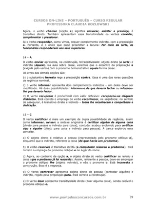 CURSOS ON-LINE – PORTUGUÊS – CURSO REGULAR
               PROFESSORA CLAUDIA KOZLOWSKI

Agora, o verbo chamar (opção a) significa convocar, solicitar a presença, é
transitivo direto. Também apresentam essa transitividade os verbos convidar,
cumprimentar e pressionar.
Já o verbo responder, como vimos, requer complemento indireto, com a preposição
a. Portanto, é o único que pode preencher a lacuna: Por meio da carta, os
funcionários responderam aos seus superiores.


14 – A
O verbo enviar apresenta, na construção, bitransitividade: objeto direto (a carta) e
indireto (àquele). Na aula sobre crase, veremos que o encontro da preposição a
(exigida pelo verbo) com o pronome demonstrativo aquele forma crase.
Os erros das demais opções são:
b) o substantivo heresia rege a preposição contra. Essa é uma das raras questões
de regência nominal.
c) o verbo informar apresenta dois complementos indiretos – um deles deve ser
modificado. Há duas possibilidades: informou-o de que deveria fechar ou informou-
lhe que deveria fechar.
d) O verbo recuperar é pronominal com valor reflexivo: recuperou-se daquele
distúrbio. Está correto o emprego do verbo reconhecer, na seqüência: no sentido
de assegurar, é transitivo direto e indireto – todos lhe reconhecem a competência e
dedicação.


15 – C
O verbo certificar é mais um exemplo de dupla possibilidade de regência, assim
como informar, avisar: a sintaxe originária é certificar alguém de alguma coisa
(direto para pessoa e indireto para coisa); contudo, acabou evoluindo para certificar
algo a alguém (direto para coisa e indireto para pessoa). A banca explorou esse
conceito.

a) O objeto direto é relativo a pessoa (representado pelo pronome oblíquo o),
enquanto que o indireto, referente a coisa (de que havia um problema).

b) O verbo resolver é transitivo direto (o computador resolveu o problema). Está
correto o emprego do pronome oblíquo o no lugar do nome.

c) Agora, ao contrário da opção a, o objeto direto do verbo certificar se referiu a
coisa (que o problema já foi resolvido). Assim, referente a pessoa, deve-se empregar
o pronome oblíquo lhe (objeto indireto), e não o pronome o. Está incorreta a
construção. Essa é a resposta.

d) O verbo contratar apresenta objeto direto de pessoa (contratar alguém) e
indireto, regido pela preposição para. Está correta a construção.

e) O verbo doar apresenta transitividade direta (doar alguma coisa), sendo cabível o
pronome oblíquo o.




                    www.pontodosconcursos.com.br                                  28
 