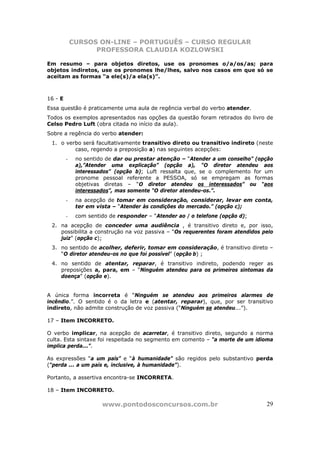 CURSOS ON-LINE – PORTUGUÊS – CURSO REGULAR
                   PROFESSORA CLAUDIA KOZLOWSKI

Em resumo – para objetos diretos, use os pronomes o/a/os/as; para
objetos indiretos, use os pronomes lhe/lhes, salvo nos casos em que só se
aceitam as formas “a ele(s)/a ela(s)”.



16 - E
Essa questão é praticamente uma aula de regência verbal do verbo atender.
Todos os exemplos apresentados nas opções da questão foram retirados do livro de
Celso Pedro Luft (obra citada no início da aula).
Sobre a regência do verbo atender:
 1. o verbo será facultativamente transitivo direto ou transitivo indireto (neste
         caso, regendo a preposição a) nas seguintes acepções:
         -    no sentido de dar ou prestar atenção – “Atender a um conselho” (opção
              a),”Atender uma explicação” (opção a), “O diretor atendeu aos
              interessados” (opção b); Luft ressalta que, se o complemento for um
              pronome pessoal referente a PESSOA, só se empregam as formas
              objetivas diretas – “O diretor atendeu os interessados” ou “aos
              interessados”, mas somente “O diretor atendeu-os.”.
         -    na acepção de tomar em consideração, considerar, levar em conta,
              ter em vista – “Atender às condições do mercado.” (opção c);
         -    com sentido de responder – “Atender ao / o telefone (opção d);
 2. na acepção de conceder uma audiência , é transitivo direto e, por isso,
    possibilita a construção na voz passiva – “Os requerentes foram atendidos pelo
    juiz” (opção c);
 3. no sentido de acolher, deferir, tomar em consideração, é transitivo direto –
    “O diretor atendeu-os no que foi possível” (opção b) ;
 4. no sentido de atentar, reparar, é transitivo indireto, podendo reger as
    preposições a, para, em – “Ninguém atendeu para os primeiros sintomas da
    doença” (opção e).


A única forma incorreta é “Ninguém se atendeu aos primeiros alarmes de
incêndio.”. O sentido é o da letra e (atentar, reparar), que, por ser transitivo
indireto, não admite construção de voz passiva (“Ninguém se atendeu...”).

17 – Item INCORRETO.

O verbo implicar, na acepção de acarretar, é transitivo direto, segundo a norma
culta. Esta sintaxe foi respeitada no segmento em comento – “a morte de um idioma
implica perda...”.

As expressões “a um país” e “à humanidade” são regidos pelo substantivo perda
(“perda ... a um país e, inclusive, à humanidade”).

Portanto, a assertiva encontra-se INCORRETA.

18 – Item INCORRETO.

                       www.pontodosconcursos.com.br                             29
 