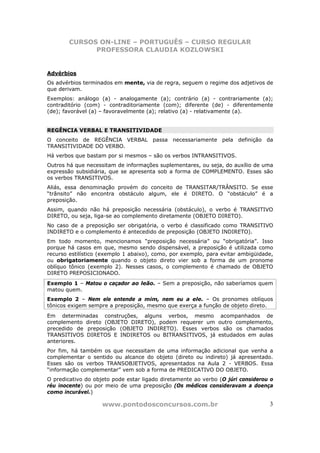 CURSOS ON-LINE – PORTUGUÊS – CURSO REGULAR
              PROFESSORA CLAUDIA KOZLOWSKI


Advérbios
Os advérbios terminados em mente, via de regra, seguem o regime dos adjetivos de
que derivam.
Exemplos: análogo (a) - analogamente (a); contrário (a) - contrariamente (a);
contraditório (com) - contraditoriamente (com); diferente (de) - diferentemente
(de); favorável (a) – favoravelmente (a); relativo (a) - relativamente (a).


REGÊNCIA VERBAL E TRANSITIVIDADE
O conceito de REGÊNCIA VERBAL passa necessariamente pela definição da
TRANSITIVIDADE DO VERBO.
Há verbos que bastam por si mesmos – são os verbos INTRANSITIVOS.
Outros há que necessitam de informações suplementares, ou seja, do auxílio de uma
expressão subsidiária, que se apresenta sob a forma de COMPLEMENTO. Esses são
os verbos TRANSITIVOS.
Aliás, essa denominação provém do conceito de TRANSITAR/TRÂNSITO. Se esse
“trânsito” não encontra obstáculo algum, ele é DIRETO. O “obstáculo” é a
preposição.
Assim, quando não há preposição necessária (obstáculo), o verbo é TRANSITIVO
DIRETO, ou seja, liga-se ao complemento diretamente (OBJETO DIRETO).
No caso de a preposição ser obrigatória, o verbo é classificado como TRANSITIVO
INDIRETO e o complemento é antecedido de preposição (OBJETO INDIRETO).
Em todo momento, mencionamos “preposição necessária” ou “obrigatória”. Isso
porque há casos em que, mesmo sendo dispensável, a preposição é utilizada como
recurso estilístico (exemplo 1 abaixo), como, por exemplo, para evitar ambigüidade,
ou obrigatoriamente quando o objeto direto vier sob a forma de um pronome
oblíquo tônico (exemplo 2). Nesses casos, o complemento é chamado de OBJETO
DIRETO PREPOSICIONADO.
Exemplo 1 – Matou o caçador ao leão. – Sem a preposição, não saberíamos quem
matou quem.
Exemplo 2 – Nem ele entende a mim, nem eu a ele. – Os pronomes oblíquos
tônicos exigem sempre a preposição, mesmo que exerça a função de objeto direto.
Em determinadas construções, alguns verbos, mesmo acompanhados de
complemento direto (OBJETO DIRETO), podem requerer um outro complemento,
precedido de preposição (OBJETO INDIRETO). Esses verbos são os chamados
TRANSITIVOS DIRETOS E INDIRETOS ou BITRANSITIVOS, já estudados em aulas
anteriores.
Por fim, há também os que necessitam de uma informação adicional que venha a
complementar o sentido ou alcance do objeto (direto ou indireto) já apresentado.
Esses são os verbos TRANSOBJETIVOS, apresentados na Aula 2 - VERBOS. Essa
“informação complementar” vem sob a forma de PREDICATIVO DO OBJETO.
O predicativo do objeto pode estar ligado diretamente ao verbo (O júri considerou o
réu inocente) ou por meio de uma preposição (Os médicos consideravam a doença
como incurável.)

                    www.pontodosconcursos.com.br                                 3
 