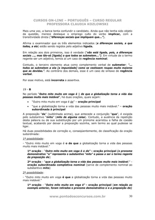 CURSOS ON-LINE – PORTUGUÊS – CURSO REGULAR
                PROFESSORA CLAUDIA KOZLOWSKI

Mais uma vez, a banca tenta confundir o candidato. Ainda que não tenha sido objeto
da questão, merece destaque o emprego culto do verbo implicar, com a
transitividade direta (“diferenças sociais que impliquem que...”).

Afirma o examinador que os três elementos indicados (a diferenças sociais, a que
todos, a ela) estão sendo regidos pelo adjetivo ligada.

Em relação aos dois primeiros, isso é verdade (“não está ligada, pois, a diferenças
sociais ..., mas tão-só [ligada] a que todos se submetem...”). Em virtude de o termo
regente ser um adjetivo, temos aí um caso de regência nominal.

Contudo, o terceiro elemento atua como complemento verbal de submeter: “...
todos se submetem a ela [a impunidade] como se vestissem roupas muito maiores
que as devidas.”. Ao contrário dos demais, esse é um caso de sintaxe de regência
verbal.

Por esse motivo, está incorreta a assertiva.


19 - B
No período “Outro mito muito em voga é | de que a globalização torna a vida das
pessoas muito mais instável”, há duas orações, quais sejam:
   •     “Outro mito muito em voga é de” – oração principal
   •     “que a globalização torna a vida das pessoas muito mais instável.” – oração
         subordinada à principal
A preposição “de” (sublinhada acima), que antecede a conjunção “que”, é exigida
pelo substantivo “mito” (mito de alguma coisa). Contudo, a ausência da repetição
desta palavra ou de sua substituição por um pronome acarretou a falha de coesão
textual, acabando por deixar a preposição sozinha, sem termo ao qual pudesse se
ligar.
Há duas possibilidades de correção e, conseqüentemente, de classificação da oração
subordinada:
1ª possibilidade:
- “Outro mito muito em voga é o de que a globalização torna a vida das pessoas
muito mais instável.”
   1ª oração - “Outro mito muito em voga é o de” - oração principal (o pronome
   demonstrativo “o” representa o substantivo “mito” e passa a ser o termo regente
   da preposição de)
   2ª oração - “que a globalização torna a vida das pessoas muito mais instável.” -
   oração subordinada completiva nominal (serve de complemento nominal ao
   substantivo mito)
2ª possibilidade:
- “Outro mito muito em voga é que a globalização torna a vida das pessoas muito
mais instável.”
   1ª oração - “Outro mito muito em voga é” - oração principal (em relação ao
   exemplo anterior, foram retirados o pronome demonstrativo o e a preposição de)


                      www.pontodosconcursos.com.br                               30
 