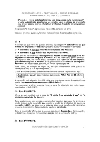 CURSOS ON-LINE – PORTUGUÊS – CURSO REGULAR
               PROFESSORA CLAUDIA KOZLOWSKI

   2ª oração – “que a globalização torna a vida das pessoas muito mais instável.” -
   oração subordinada predicativa do sujeito (com a retirada da preposição,
   essa oração passa a exercer a função de predicativo do sujeito, em um predicado
   nominal)
A expressão “é de que”, apresentada na questão, constitui um erro.

Nas duas próximas questões, teremos mais exemplos de construções como essa.




20 - B
A exemplo do que vimos na questão anterior, a passagem “A estimativa é de que
metade das empresas não declarou” apresenta duas possibilidades de correção:
1 – A estimativa é a de que metade das empresas não declarou.
2 – A estimativa é que metade das empresas não declarou.
Outro erro foi na construção “nos registros da Receita constam em cerca de 40 mil
empresas que estariam obrigadas a declarar”. Não há justificativa para o emprego
da preposição em. Na ordem direta, verificamos que “Cerca de 40 mil empresas
que estariam obrigadas a declarar” é o sujeito oracional de “constam nos registros
da Receita”. Há necessidade, portanto, de retirar a preposição em.
Volte, agora, ao exemplo da página 16, em que apresentamos uma questão da
última prova para o TCU, aplicada pela ESAF.
O item e daquela questão apresenta uma estrutura idêntica à apresentada aqui:

   A estimativa é que(5) essas reformas aumentem o PIB do País em 16 bilhões
   de libras.

A conjunção indicada pelo item (5) inicia uma oração que serve de predicativo do
sujeito (que essas reformas aumentem o PIB do País...).
Para completar a série, veremos como o tema foi abordado por outra banca
examinadora – UnB CESPE.

21 – Item INCORRETO.

Afirma-se que constitui erro a troca de “A minha firme convicção é que” por “A
minha firme convicção é a de que”.

Como acabamos de ver, ambas as construções estariam corretas. Na primeira, a
oração iniciada pela conjunção que exerce a função de predicativo do sujeito (A
convicção é ISSO), ao passo que a segunda atua como complemento nominal do
pronome demonstrativo (a)que substitui a palavra convicção.

Como o examinador afirma que a segunda estaria em desacordo, o item encontra-
se incorreto. A segunda forma está de acordo com a norma culta padrão.



22 – Item INCORRETO.


                    www.pontodosconcursos.com.br                                31
 