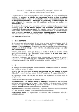 CURSOS ON-LINE – PORTUGUÊS – CURSO REGULAR
               PROFESSORA CLAUDIA KOZLOWSKI

A regência de um verbo e seu significado estão interligados. O verbo conferir pode
significar: 1. atribuir (A Câmara dos Vereadores conferiu o título de cidadão
honorário ao artista.), 2. estar de acordo (Sua versão para o acidente confere com
os relatos das testemunhas.), 3. participar de conferência (O médico conferiu com
seus colegas.), 4. imprimir, dar (Os auditores conferiram um caráter s à
investigação.), etc.
Na passagem do texto, o verbo apresenta a primeira acepção (atribuir), devendo ser
transitivo direto (O BB adotou medidas que conferem [atribuem] maior
transparência às decisões internas...). Em seguida, o examinador afirma que essa
forma verbal possui regência e sentido equivalentes ao verbo na segunda acepção
(estar de acordo): Os dados ... conferem com aqueles divulgados pela imprensa –
caso em que o verbo é transitivo indireto, com a preposição com.
Está incorreta tal assertiva.


23 – Item CORRETO.
Já afirmamos que a transitividade de um verbo só pode ser identificada a partir de
seu emprego. Na passagem “que a família ensine a criança ... a saber lidar com
dinheiro”, o verbo ensinar é bitransitivo, ou seja, apresenta simultaneamente um
complemento direto (a criança) e outro indireto, antecedido da preposição a (a saber
lidar com o dinheiro).
Portanto, está correta a afirmação de que, no trecho em destaque, o verbo ensinar
rege um complemento com preposição (objeto indireto – a saber lidar com o
dinheiro) e outro sem (a criança).
Esse verbo é daqueles que admitem dupla possibilidade de regência. A primeira
acabamos de ver: ENSINAR ALGUÉM A (VERBO NO INFINITIVO). A segunda forma é
ENSINAR ALGO A ALGUÉM. Ambas as construções estariam corretas.


24 - C
Os aspectos de regência passam, necessariamente, pela transitividade de um verbo.
Isso você já se cansou de saber.
O verbo ter, na construção “os portos da Amazônia têm um sistema de braços
flutuantes”, é transitivo direto (objeto direto é “um sistema de braços flutuantes”).
O examinador busca nas opções um verbo que apresente o mesmo tipo de
complemento.
Vamos verificar a transitividade de cada um deles:
(A) intransitivo – Em “choveu menos na Amazônia”, a expressão “na Amazônia”
apresenta valor circunstancial de lugar – é um advérbio e, portanto, exerce a função
sintática de adjunto adverbial (já estamos realizando a análise sintática: um
advérbio sempre exerce a função de adjunto adverbial).
(B) intransitivo – O mesmo ocorre com a expressão adverbial “no início do século
XX”, que apresenta um valor circunstancial de tempo/momento.
(C) transitivo direto – O objeto direto é “o impacto sobre o ambiente”. ESSA É A
RESPOSTA CERTA!



                     www.pontodosconcursos.com.br                                 32
 