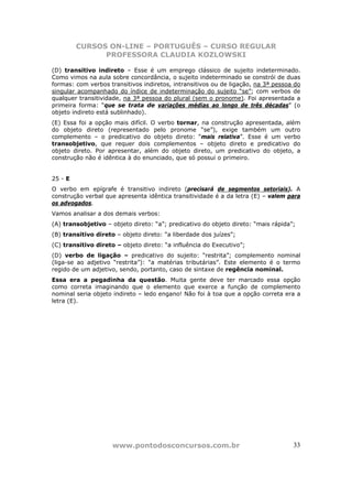 CURSOS ON-LINE – PORTUGUÊS – CURSO REGULAR
               PROFESSORA CLAUDIA KOZLOWSKI

(D) transitivo indireto – Esse é um emprego clássico de sujeito indeterminado.
Como vimos na aula sobre concordância, o sujeito indeterminado se constrói de duas
formas: com verbos transitivos indiretos, intransitivos ou de ligação, na 3ª pessoa do
singular acompanhado do índice de indeterminação do sujeito “se”; com verbos de
qualquer transitividade, na 3ª pessoa do plural (sem o pronome). Foi apresentada a
primeira forma: “que se trata de variações médias ao longo de três décadas” (o
objeto indireto está sublinhado).
(E) Essa foi a opção mais difícil. O verbo tornar, na construção apresentada, além
do objeto direto (representado pelo pronome “se”), exige também um outro
complemento – o predicativo do objeto direto: “mais relativa”. Esse é um verbo
transobjetivo, que requer dois complementos – objeto direto e predicativo do
objeto direto. Por apresentar, além do objeto direto, um predicativo do objeto, a
construção não é idêntica à do enunciado, que só possui o primeiro.


25 - E
O verbo em epígrafe é transitivo indireto (precisará de segmentos setoriais). A
construção verbal que apresenta idêntica transitividade é a da letra (E) – valem para
os advogados.
Vamos analisar a dos demais verbos:
(A) transobjetivo – objeto direto: “a”; predicativo do objeto direto: “mais rápida”;
(B) transitivo direto – objeto direto: “a liberdade dos juízes”;
(C) transitivo direto – objeto direto: “a influência do Executivo”;
(D) verbo de ligação – predicativo do sujeito: “restrita”; complemento nominal
(liga-se ao adjetivo “restrita”): “a matérias tributárias”. Este elemento é o termo
regido de um adjetivo, sendo, portanto, caso de sintaxe de regência nominal.
Essa era a pegadinha da questão. Muita gente deve ter marcado essa opção
como correta imaginando que o elemento que exerce a função de complemento
nominal seria objeto indireto – ledo engano! Não foi à toa que a opção correta era a
letra (E).




                     www.pontodosconcursos.com.br                                  33
 