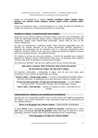 CURSOS ON-LINE – PORTUGUÊS – CURSO REGULAR
              PROFESSORA CLAUDIA KOZLOWSKI

Podem ser transobjetivos os verbos: chamar, considerar, julgar, reputar, supor,
declarar, crer, estimar, tornar, designar, nomear, sagrar, coroar, encontrar, achar,
deixar etc.
Como já ressaltamos antes, a transitividade de um verbo só pode ser definida na
oração, de acordo com os elementos presentes na construção.


REGÊNCIA VERBAL E SIGNIFICAÇÃO DOS VERBOS
Enquanto que os nomes (regência nominal) exigem uma e/ou outra preposição, não
tendo seu significado alterado, alguns verbos, a depender da acepção que se deseje
apresentar, podem exigir determinada preposição, aceitar mais de uma ou até
mesmo dispensá-la.
Ou seja, os substantivos e adjetivos podem reger diversas preposições sem que
tenham seu sentido alterado. Já os verbos apresentam sentidos diferentes a
depender da preposição que for utilizada. Essa é a diferença significativa entre
regência nominal e verbal e é por isso que o estudo da sintaxe de regência verbal é
bem mais complexo do que o de regência nominal.
Em relação às provas de concursos públicos, o número de questões que envolvem
aspectos de regência verbal é infinitamente maior que o de questões sobre regência
nominal. Isso você irá perceber nos exercícios de fixação.
Há verbos que admitem mais de uma regência sem ter seu sentido alterado.
        Falar sobre o assunto. Falar do assunto. Falar acerca do assunto.
                 Ele não tarda em chegar. Ele não tarda a chegar.
Em algumas construções, a preposição é usada, mais do que para reger, para
acrescentar novos matizes de significação aos verbos.
 Cumpri o dever. / Cumpri com o dever. – O verbo é originalmente transitivo direto
  (primeiro exemplo). A preposição serve para acentuar a idéia de cuidado, zelo.
  Fiz que ele fosse aprovado./ Fiz com que ele fosse aprovado. – O verbo fazer é
        transitivo direto. A preposição emprega valor de dedicação, esforço.
   Comi o bolo. / Comi do bolo. – Apenas um pedaço do bolo, e não todo ele, foi
                                     comido.


COMPLEMENTOS VERBAIS COM REGÊNCIAS DIFERENTES
Quando, em uma construção, surgirem dois ou mais verbos com regências diferentes
em relação a um mesmo elemento, o rigor gramatical exige que se apresentem os
dois objetos distintos.
     Entrei e saí do quarto com extrema rapidez.– CONSTRUÇÃO CONDENADA

O verbo entrar rege a preposição em (entrei no quarto), enquanto que o verbo
sair exige a preposição de (saí do quarto). Assim, para que se observe a norma
gramatical, devemos colocar cada verbo acompanhado de seu complemento:
                 Entrei do quarto e saí dele com extrema rapidez.



                    www.pontodosconcursos.com.br                                     4
 