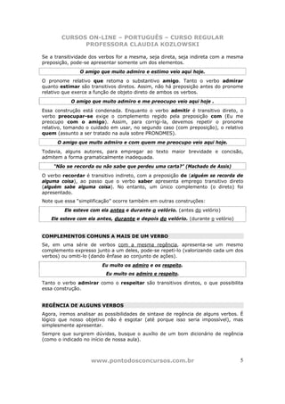 CURSOS ON-LINE – PORTUGUÊS – CURSO REGULAR
              PROFESSORA CLAUDIA KOZLOWSKI

Se a transitividade dos verbos for a mesma, seja direta, seja indireta com a mesma
preposição, pode-se apresentar somente um dos elementos.
               O amigo que muito admiro e estimo veio aqui hoje.
O pronome relativo que retoma o substantivo amigo. Tanto o verbo admirar
quanto estimar são transitivos diretos. Assim, não há preposição antes do pronome
relativo que exerce a função de objeto direto de ambos os verbos.
            O amigo que muito admiro e me preocupo veio aqui hoje .
Essa construção está condenada. Enquanto o verbo admitir é transitivo direto, o
verbo preocupar-se exige o complemento regido pela preposição com (Eu me
preocupo com o amigo). Assim, para corrigi-la, devemos repetir o pronome
relativo, tomando o cuidado em usar, no segundo caso (com preposição), o relativo
quem (assunto a ser tratado na aula sobre PRONOMES).
      O amigo que muito admiro e com quem me preocupo veio aqui hoje.
Todavia, alguns autores, para empregar ao texto maior brevidade e concisão,
admitem a forma gramaticalmente inadequada.
    “Não se recorda ou não sabe que perdeu uma carta?” (Machado de Assis)
O verbo recordar é transitivo indireto, com a preposição de (alguém se recorda de
alguma coisa), ao passo que o verbo saber apresenta emprego transitivo direto
(alguém sabe alguma coisa). No entanto, um único complemento (o direto) foi
apresentado.
Note que essa “simplificação” ocorre também em outras construções:
         Ele esteve com ela antes e durante o velório. (antes do velório)
   Ele esteve com ela antes, durante e depois do velório. (durante o velório)


COMPLEMENTOS COMUNS A MAIS DE UM VERBO
Se, em uma série de verbos com a mesma regência, apresenta-se um mesmo
complemento expresso junto a um deles, pode-se repeti-lo (valorizando cada um dos
verbos) ou omiti-lo (dando ênfase ao conjunto de ações).
                        Eu muito os admiro e os respeito.
                          Eu muito os admiro e respeito.
Tanto o verbo admirar como o respeitar são transitivos diretos, o que possibilita
essa construção.


REGÊNCIA DE ALGUNS VERBOS
Agora, iremos analisar as possibilidades de sintaxe de regência de alguns verbos. É
lógico que nosso objetivo não é esgotar (até porque isso seria impossível), mas
simplesmente apresentar.
Sempre que surgirem dúvidas, busque o auxílio de um bom dicionário de regência
(como o indicado no início de nossa aula).



                    www.pontodosconcursos.com.br                                 5
 