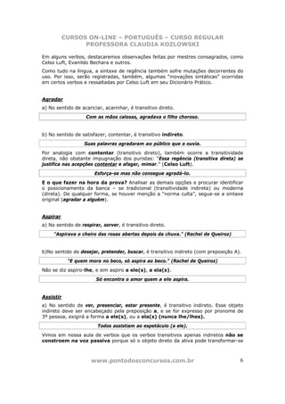 CURSOS ON-LINE – PORTUGUÊS – CURSO REGULAR
                 PROFESSORA CLAUDIA KOZLOWSKI

Em alguns verbos, destacaremos observações feitas por mestres consagrados, como
Celso Luft, Evanildo Bechara e outros.
Como tudo na língua, a sintaxe de regência também sofre mutações decorrentes do
uso. Por isso, serão registradas, também, algumas “inovações sintáticas” ocorridas
em certos verbos e ressaltadas por Celso Luft em seu Dicionário Prático.


Agradar
a) No sentido de acariciar, acarinhar, é transitivo direto.
                   Com as mãos calosas, agradava o filho choroso.


b) No sentido de satisfazer, contentar, é transitivo indireto.
                  Suas palavras agradaram ao público que o ouvia.
Por analogia com contentar (transitivo direto), também ocorre a transitividade
direta, não obstante impugnação dos puristas: “Essa regência (transitiva direta) se
justifica nas acepções contentar e afagar, mimar.” (Celso Luft).
                       Esforça-se mas não consegue agradá-lo.
E o que fazer na hora da prova? Analisar as demais opções e procurar identificar
o posicionamento da banca – se tradicional (transitividade indireta) ou moderna
(direta). De qualquer forma, se houver menção a “norma culta”, segue-se a sintaxe
original (agradar a alguém).


Aspirar
a) No sentido de respirar, sorver, é transitivo direto.
     "Aspirava o cheiro das rosas abertas depois da chuva." (Rachel de Queiroz)


b)No sentido de desejar, pretender, buscar, é transitivo indireto (com preposição A).
            "E quem mora no beco, só aspira ao beco." (Rachel de Queiroz)
Não se diz aspiro-lhe, e sim aspiro a ele(s), a ela(s).
                        Só encontra o amor quem a ele aspira.


Assistir
a) No sentido de ver, presenciar, estar presente, é transitivo indireto. Esse objeto
indireto deve ser encabeçado pela preposição a, e se for expresso por pronome de
3ª pessoa, exigirá a forma a ele(s), ou a ela(s) (nunca lhe/lhes).
                        Todos assistiam ao espetáculo (a ele).
Vimos em nossa aula de verbos que os verbos transitivos apenas indiretos não se
constroem na voz passiva porque só o objeto direto da ativa pode transformar-se



                     www.pontodosconcursos.com.br                                   6
 