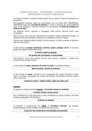CURSOS ON-LINE – PORTUGUÊS – CURSO REGULAR
              PROFESSORA CLAUDIA KOZLOWSKI

no sujeito da passiva. Ainda se lembra disso? Pois é, agora a coisa vai complicar um
pouquinho.
Na linguagem coloquial, dada sua proximidade com os verbos VER, PRESENCIAR,
OBSERVAR (todos eles transitivos diretos), é usual o emprego do verbo ASSISTIR
(que, nessa acepção, é transitivo indireto) em voz passiva: A missa foi assistida por
milhares de fiéis.
De qualquer forma, segundo a linguagem culta formal, deve-se abolir essa
construção.
Para a prova, mais uma vez recomendamos cuidado: bancas tradicionais exigem os
aspectos cultos da gramática, devendo ser respeitada a sintaxe original.
Outras mais modernas podem aceitar a forma passiva. O jeito é analisar as opções e
agir com bom senso.


b) No sentido de prestar assistência, confortar, ajudar, proteger, servir, é transitivo
direto OU indireto (indiferentemente).
                             O médico assiste os doentes.
                     Ele assistiu-lhe (ao doente) na enfermidade.
Para lembrar: se for para prestar socorro, não importa a regência – assista o/ao
acidentado de qualquer forma.


c) No sentido de caber, pertencer de direito ou razão, é transitivo indireto.
                        Não lhe assiste o direito de reclamar.


d) No sentido de morar, constrói-se com preposição EM, sendo intransitivo. Aliás,
essa é a sintaxe empregada aos verbos que indicam permanência (morar, residir,
estar, situar-se).
              “Assiste em Lisboa.” (Caldas Aulete, citado por Celso Luft)


Atender
a) Quando o complemento for pessoa, é transitivo direto ou indireto
                           O diretor atendeu os/aos alunos.
Se a preferência for pelo pronome (e não o substantivo), usa-se somente de forma
direta o, a, os, as (e não lhe/lhes):
                                 O diretor os atendeu.


b) Quando o complemento for coisa, é transitivo indireto. No entanto,
modernamente é aceita também a forma direta para coisa.
              O governo não atende as/às reivindicações dos grevistas.



                     www.pontodosconcursos.com.br                                    7
 