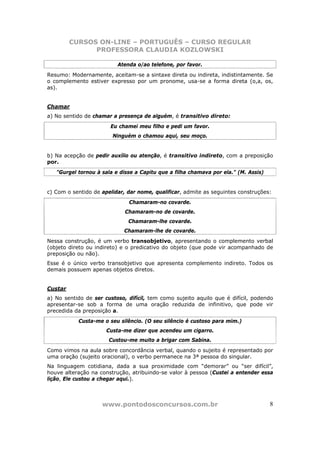 CURSOS ON-LINE – PORTUGUÊS – CURSO REGULAR
               PROFESSORA CLAUDIA KOZLOWSKI

                          Atenda o/ao telefone, por favor.
Resumo: Modernamente, aceitam-se a sintaxe direta ou indireta, indistintamente. Se
o complemento estiver expresso por um pronome, usa-se a forma direta (o,a, os,
as).


Chamar
a) No sentido de chamar a presença de alguém, é transitivo direto:
                       Eu chamei meu filho e pedi um favor.
                        Ninguém o chamou aqui, seu moço.


b) Na acepção de pedir auxílio ou atenção, é transitivo indireto, com a preposição
por.
   "Gurgel tornou à sala e disse a Capitu que a filha chamava por ela." (M. Assis)


c) Com o sentido de apelidar, dar nome, qualificar, admite as seguintes construções:
                              Chamaram-no covarde.
                             Chamaram-no de covarde.
                              Chamaram-lhe covarde.
                            Chamaram-lhe de covarde.
Nessa construção, é um verbo transobjetivo, apresentando o complemento verbal
(objeto direto ou indireto) e o predicativo do objeto (que pode vir acompanhado de
preposição ou não).
Esse é o único verbo transobjetivo que apresenta complemento indireto. Todos os
demais possuem apenas objetos diretos.


Custar
a) No sentido de ser custoso, difícil, tem como sujeito aquilo que é difícil, podendo
apresentar-se sob a forma de uma oração reduzida de infinitivo, que pode vir
precedida da preposição a.
           Custa-me o seu silêncio. (O seu silêncio é custoso para mim.)
                      Custa-me dizer que acendeu um cigarro.
                       Custou-me muito a brigar com Sabina.
Como vimos na aula sobre concordância verbal, quando o sujeito é representado por
uma oração (sujeito oracional), o verbo permanece na 3ª pessoa do singular.
Na linguagem cotidiana, dada a sua proximidade com “demorar” ou “ser difícil”,
houve alteração na construção, atribuindo-se valor à pessoa (Custei a entender essa
lição, Ele custou a chegar aqui.).



                    www.pontodosconcursos.com.br                                     8
 