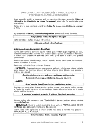 CURSOS ON-LINE – PORTUGUÊS – CURSO REGULAR
              PROFESSORA CLAUDIA KOZLOWSKI

Essa inovação sintática, presente até em registros literários, segundo CEGALLA
(Dicionário de Dificuldades da Língua Portuguesa), ainda não foi sancionada pelos
gramáticos.
Para a prova, leve a sintaxe originária: Custou-lhe chegar aqui. Custou-me entender
a lição.


b) No sentido de causar, acarretar conseqüências, é transitivo direto e indireto.
                     A imprudência custou-lhe lágrimas amargas.
c) No sentido de indicar preço, é intransitivo.
                          Esta casa custou trinta mil dólares.


Informar, Avisar, Comunicar, Cientificar
Agora, começamos a conhecer alguns verbos que admitem dupla regência, ou seja,
indistintamente direta e indireta para coisa ou pessoa (serão chamados de flexíveis),
e outros que apresentam somente uma forma para coisa e outra para pessoa
(inflexíveis).
Parece que estou falando grego, não é? Vamos, então, partir para os exemplos.
Assim, o conceito fica claro.
Dentre os verbos flexíveis, podemos destacar:
- INFORMAR: Eu posso informar alguma coisa a alguém (direto para coisa e indireto
para pessoa) ou informar alguém de/sobre alguma coisa (direto para pessoa e
indireto para coisa).
          O ministro informou o povo sobre as novidades na Economia.
              O ministro informou as novidades na Economia ao povo.
- AVISAR:
              Avisei o amigo do acidente. / Avisei o acidente ao amigo.
Por isso, em construções de voz passiva, tanto a pessoa como a coisa podem exercer
a função de sujeito paciente, porque qualquer desses elementos pode ser o objeto
direto, indiferentemente:
          O amigo foi avisado do acidente. O acidente foi avisado ao amigo.


Outros verbos não possuem essa “flexibilidade”. Vamos analisar alguns desses
verbos inflexíveis
- COMUNICAR: Como o sentido originário desse verbo é “TORNAR ALGO COMUM
(enfatiza-se a coisa em detrimento da pessoa).
Assim, esse verbo apresenta a sintaxe direta para coisa e indireta para pessoa =
COMUNICAR ALGO A ALGUÉM.
                     Comunicamos ao diretor a decisão do grupo.



                     www.pontodosconcursos.com.br                                   9
 