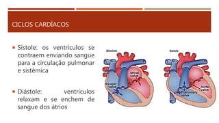 CICLOS CARDÍACOS
 Sístole: os ventrículos se
contraem enviando sangue
para a circulação pulmonar
e sistêmica
 Diástole: ventrículos
relaxam e se enchem de
sangue dos átrios
 