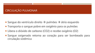 CIRCULAÇÃO PULMONAR
 Sangue do ventrículo direito  pulmões  átrio esquerdo
 Transporta o sangue pobre em oxigênio para os pulmões
 Libera o dióxido de carbono (CO2) e recebe oxigênio (O2)
 Sangue oxigenado retorna ao coração para ser bombeado para
circulação sistêmica
 