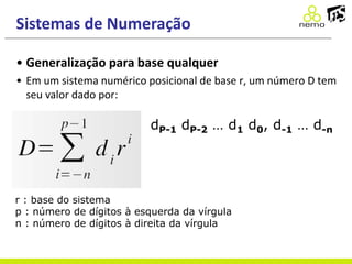 Sistemas de Numeração
• Generalização para base qualquer
• Em um sistema numérico posicional de base r, um número D tem
seu valor dado por:
r : base do sistema
p : número de dígitos à esquerda da vírgula
n : número de dígitos à direita da vírgula
dP-1 dP-2 … d1 d0, d-1 … d-n
 