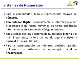 Sistemas de Numeração
• Para o computador, tudo é representado através de
números.
• Computador Digital: Normalmente a informação a ser
processada é de forma numérica ou texto, codificada
internamente através de um código numérico.
• Em sistemas digitais o sistema de numeração binário é o
mais importante, já fora do mundo digital o sistema
decimal é o mais utilizado;
• Para a representação de números binários grandes
utilizamos os sistemas de numeração octal e
hexadecimal.
 
