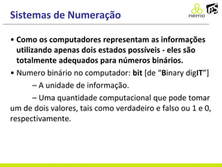 Sistemas de Numeração
• Como os computadores representam as informações
utilizando apenas dois estados possíveis - eles são
totalmente adequados para números binários.
• Numero binário no computador: bit [de “Binary digIT”]
– A unidade de informação.
– Uma quantidade computacional que pode tomar
um de dois valores, tais como verdadeiro e falso ou 1 e 0,
respectivamente.
 
