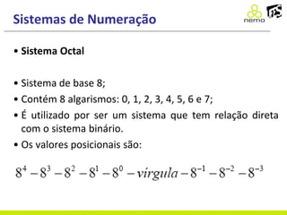 Sistemas de Numeração
• Sistema Octal
• Sistema de base 8;
• Contém 8 algarismos: 0, 1, 2, 3, 4, 5, 6 e 7;
• É utilizado por ser um sistema que tem relação direta
com o sistema binário.
• Os valores posicionais são:
 