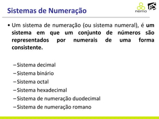 Sistemas de Numeração
• Um sistema de numeração (ou sistema numeral), é um
sistema em que um conjunto de números são
representados por numerais de uma forma
consistente.
–Sistema decimal
–Sistema binário
–Sistema octal
–Sistema hexadecimal
–Sistema de numeração duodecimal
–Sistema de numeração romano
 