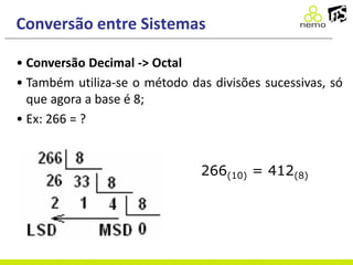 Conversão entre Sistemas
• Conversão Decimal -> Octal
• Também utiliza-se o método das divisões sucessivas, só
que agora a base é 8;
• Ex: 266 = ?
266(10) = 412(8)
 