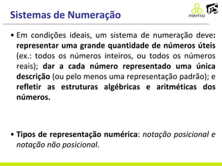 Sistemas de Numeração
• Em condições ideais, um sistema de numeração deve:
representar uma grande quantidade de números úteis
(ex.: todos os números inteiros, ou todos os números
reais); dar a cada número representado uma única
descrição (ou pelo menos uma representação padrão); e
refletir as estruturas algébricas e aritméticas dos
números.
• Tipos de representação numérica: notação posicional e
notação não posicional.
 