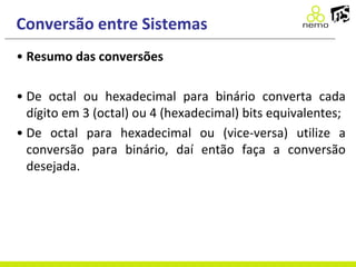 Conversão entre Sistemas
• Resumo das conversões
• De octal ou hexadecimal para binário converta cada
dígito em 3 (octal) ou 4 (hexadecimal) bits equivalentes;
• De octal para hexadecimal ou (vice-versa) utilize a
conversão para binário, daí então faça a conversão
desejada.
 
