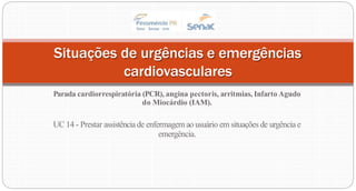 Parada cardiorrespiratória (PCR), angina pectoris, arritmias, Infarto Agudo
do Miocárdio (IAM).
UC 14 - Prestar assistênciade enfermagem ao usuário em situações de urgência e
emergência.
Situações de urgências e emergências
cardiovasculares
 
