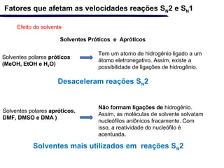 Solventes polares próticos
(MeOH, EtOH e H2O)
Efeito do solvente
Fatores que afetam as velocidades reações SN2 e SN1
Solventes Próticos e Apróticos
Tem um atomo de hidrogênio ligado a um
átomo eletronegativo. Assim, existe a
possibilidade de ligações de hidrogênio.
Solventes polares apróticos.
DMF, DMSO e DMA )
Não formam ligações de hidrogênio.
Assim, as moléculas de solvente solvatam
nucleófilos aniônicos fracamente. Com
isso, a reatividade do nucleófilo é
acentuada.
Desaceleram reações SN2
Solventes mais utilizados em reações SN2
 