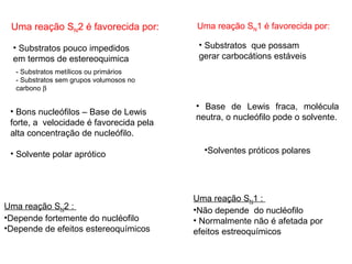 Uma reação SN2 é favorecida por:
• Substratos pouco impedidos
em termos de estereoquimica
- Substratos metílicos ou primários
- Substratos sem grupos volumosos no
carbono β
• Bons nucleófilos – Base de Lewis
forte, a velocidade é favorecida pela
alta concentração de nucleófilo.
• Solvente polar aprótico
Uma reação SN2 :
•Depende fortemente do nucléofilo
•Depende de efeitos estereoquímicos
Uma reação SN1 é favorecida por:
• Substratos que possam
gerar carbocátions estáveis
•Solventes próticos polares
Uma reação SN1 :
•Não depende do nucléofilo
• Normalmente não é afetada por
efeitos estreoquímicos
• Base de Lewis fraca, molécula
neutra, o nucleófilo pode o solvente.
 