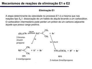 Eliminação E1
A etapa determinante da velocidade no processo E1 é a mesma que nas
reações tipo SN1: dissociação de um haleto de alquila levando a um carbocátion.
O carbocátion intermediário pode perder um próton de um carbono adjacente
àquele que possui carga positiva.
Mecanismos de reações de eliminação E1 e E2
2-bromo-
2metil-
propane
2-metilpropene
2-metoxi-2metilpropane
 