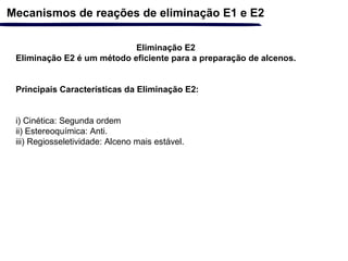 Eliminação E2
Eliminação E2 é um método eficiente para a preparação de alcenos.
Principais Características da Eliminação E2:
i) Cinética: Segunda ordem
ii) Estereoquímica: Anti.
iii) Regiosseletividade: Alceno mais estável.
Mecanismos de reações de eliminação E1 e E2
 