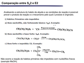 Comparação entre SN2 e E2
Analisando a estrutura do haleto de alquila e as condições de reação é possível
prever o produto da reação e o mecanismo pelo qual o produto é originado.
Não ocorre a reação de haletos primários não impedidos com nucleófilos fracos
(exemplo MeOH).
 