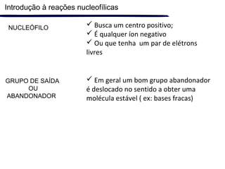  Busca um centro positivo;
 É qualquer íon negativo
 Ou que tenha um par de elétrons
livres
GRUPO DE SAÍDA
OU
ABANDONADOR
NUCLEÓFILO
 Em geral um bom grupo abandonador
é deslocado no sentido a obter uma
molécula estável ( ex: bases fracas)
Introdução à reações nucleofílicas
 