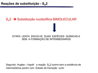 SN2  Substituição nucleofílica BIMOLECULAR
ETAPA LENTA ENVOLVE DUAS ESPÉCIES QUÍMICAS E
SEM A FORMAÇÃO DE INTERMEDIARIOS
Reações de substituição - SN2
Segundo Hugles – Ingold a reação SN2 ocorre sem a existência de
intermediários porém com Estado de transição curto
 