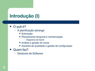 Introdução (I) O quê é? A planificação abrange  Estimação Planeamento temporal e monitorização Diagrama de Gantt Análise e gestão de riscos Garantia da qualidade e gestão da configuração Quem faz? Gestores de Software 