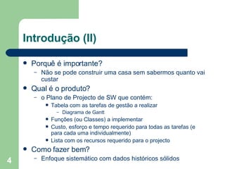 Introdução (II) Porquê é importante? Não se pode construir uma casa sem sabermos quanto vai custar  Qual é o produto? o Plano de Projecto de SW que contém:  Tabela com as tarefas de gestão a realizar Diagrama de Gantt Funções (ou Classes) a implementar Custo, esforço e tempo requerido para todas as tarefas (e para cada uma individualmente)  Lista com os recursos requerido para o projecto Como fazer bem? Enfoque sistemático com dados históricos sólidos 