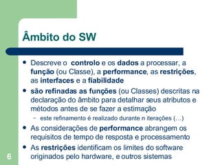 Âmbito do SW Descreve o  controlo  e os  dados  a processar, a  função  (ou Classe), a  performance , as  restrições , as  interfaces  e a  fiabilidade são refinadas as funções  (ou Classes)   descritas na declaração do âmbito para detalhar seus atributos e métodos antes de se fazer a estimação este refinamento é realizado durante n iterações (…) As considerações de  performance  abrangem os requisitos de tempo de resposta e processamento As  restrições  identificam os limites do software originados pelo hardware, e outros sistemas 