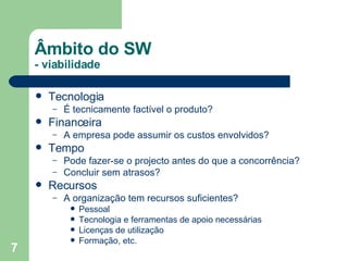 Tecnologia É tecnicamente factível o produto? Financeira A empresa pode assumir os custos envolvidos? Tempo Pode fazer-se o projecto antes do que a concorrência? Concluir sem atrasos? Recursos A organização tem recursos suficientes?  Pessoal Tecnologia e ferramentas de apoio necessárias Licenças de utilização  Formação, etc. Âmbito do SW  - viabilidade 