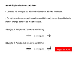A distribição eletrônica nos OMs.
• Utilizada na predição do estado fundamental de uma molécula.
• Os elétrons devem ser adicionados nos OMs partindo-se dos orbitais de
menor energia para os de maior energia.
Situação 1: Adição de 2 elétrons no OM 1σ .
g
e, em seguida
Situação 2: Adição de 3 elétrons no OM 1π .
u
e, em seguida
Regra de Hund
 