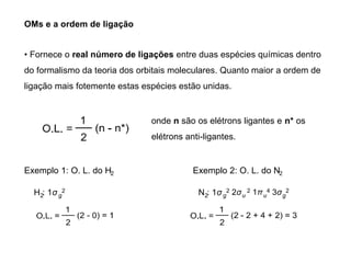 OMs e a ordem de ligação
• Fornece o real número de ligações entre duas espécies químicas dentro
do formalismo da teoria dos orbitais moleculares. Quanto maior a ordem de
ligação mais fotemente estas espécies estão unidas.
onde n são os elétrons ligantes e n* os
elétrons anti-ligantes.
Exemplo 1: O. L. do H2
H : 1σ
2 g
2
Exemplo 2: O. L. do N2
N : 1σ
2 g
2 2σu
2 1πu
4 3σg
2
 