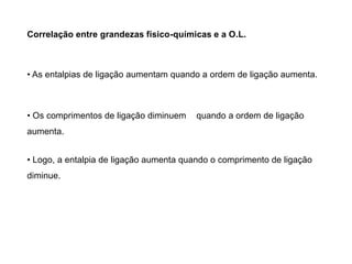 Correlação entre grandezas físico-químicas e a O.L.
• As entalpias de ligação aumentam quando a ordem de ligação aumenta.
• Os comprimentos de ligação diminuem quando a ordem de ligação
aumenta.
• Logo, a entalpia de ligação aumenta quando o comprimento de ligação
diminue.
 