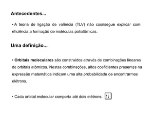Antecedentes...
• A teoria de ligação de valência (TLV) não cosnsegue explicar com
eficiência a formação de moléculas poliatômicas.
Uma definição...
• Orbitais moleculares são construídos através de combinações lineares
de orbitais atômicos. Nestas combinações, altos coeficientes presentes na
expressão matemática indicam uma alta probabilidade de encontrarmos
elétrons.
• Cada orbital molecular comporta até dois elétrons.
 