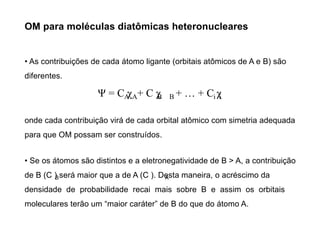 OM para moléculas diatômicas heteronucleares
• As contribuições de cada átomo ligante (orbitais atômicos de A e B) são
diferentes.
onde cada contribuição virá de cada orbital atômico com simetria adequada
para que OM possam ser construídos.
Ψ = C χ + C χ
A A B B + … + C χ
i i
• Se os átomos são distintos e a eletronegatividade de B > A, a contribuição
de B (C ) será maior que a de A (C ). Desta maneira, o acréscimo da
B A
densidade de probabilidade recai mais sobre B e assim os orbitais
moleculares terão um “maior caráter” de B do que do átomo A.
 