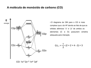 A molécula de monóxido de carbono (CO)
E
energia
C2s
C2p
O2s
O2p
CO: 1σ 2σ
2 2 1π 3σ
4 2
• O diagrama de OM para o CO é mais
complexo que o do HF devido ao fato de que os
orbitais atômicos “s” e “p” de ambos os
elementos (C e O) possuirem simetria
adequada para interação.
 
