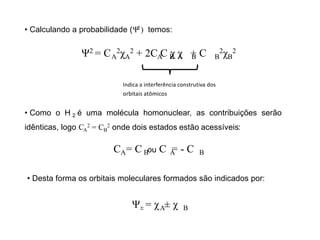 • Calculando a probabilidade (Ψ ) temos:
2
Ψ = C
2
A
2χA
2 + 2C C χ χ + C
A B A B B
2χB
2
Indica a interferência construtiva dos
orbitais atômicos
• Como o H é uma molécula homonuclear, as contribuições serão
2
idênticas, logo CA
2 = CB
2 onde dois estados estão acessíveis:
C = C ou C = - C
A B A B
• Desta forma os orbitais moleculares formados são indicados por:
Ψ = χ ± χ
± A B
 