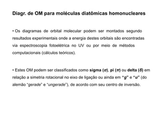 Diagr. de OM para moléculas diatômicas homonucleares
• Os diagramas de orbital molecular podem ser montados segundo
resultados experimentais onde a energia destes orbitais são encontradas
via espectroscopia fotoelétrica no UV ou por meio de métodos
computacionais (cálculos teóricos).
• Estes OM podem ser classificados como sigma (σ), pi (π) ou delta (δ) em
relação a simetria rotacional no eixo de ligação ou ainda em “g” e “u” (do
alemão “gerade” e “ungerade”), de acordo com seu centro de inversão.
 