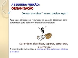 A SEGUNDA FUNÇÃO:
A SEGUNDA FUNÇÃO:
ORGANIZAÇÃO
ORGANIZAÇÃO
Agrupa as atividades e recursos e as aloca às lideranças com
autoridade para definir os meios mais indicados
A organização é descrita em componentes, princípios básicos
e técnicas
Colocar as coisas* no seu devido lugar!!
Dar ordem, classificar, separar, estruturar,
sistematizar!
 